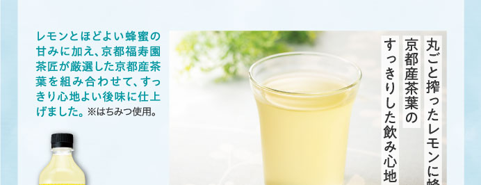 レモンとほどよい蜂蜜の甘みに加え、京都福寿園茶匠が厳選した京都産茶葉を組み合わせて、すっきり心地よい後味に仕上げました。