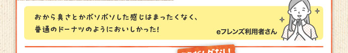 おから臭さとかボソボソした感じはまったくなく、普通のドーナツのようにおいしかった！