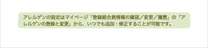 アレルゲンの設定はマイページ「登録組合員情報の確認／変更／履歴」の「アレルゲンの登録と変更」から、いつでも追加・修正することが可能です。