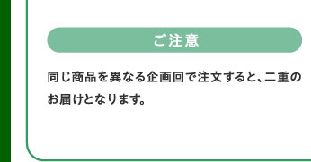 ご注意　同じ商品を異なる企画回で注文すると、二重のお届けとなります。