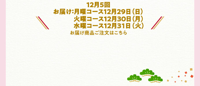 12月5回【お届け:月曜コース12月29日(日)、火曜コース12月30日(月)、水曜コース12月31日(火)】お届け商品ご注文はこちら