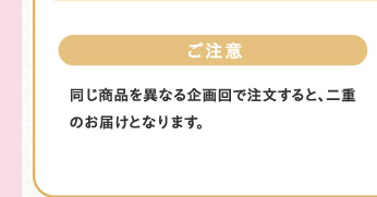 ご注意　同じ商品を異なる企画回で注文すると、二重のお届けとなります。