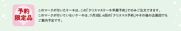 予約限定品 このマークが付いたケーキは、この「クリスマスケーキ早期予約」でのみご注文できます。このマークが付いていないケーキは、11月3回、4回の「クリスマス予約」やその後の企画回でもご案内予定です。