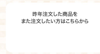 昨年注文した商品をまた注文したい方はこちらから