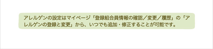 アレルゲンの設定はマイページ「登録組合員情報の確認／変更／履歴」の「アレルゲンの登録と変更」から、いつでも追加・修正することが可能です。