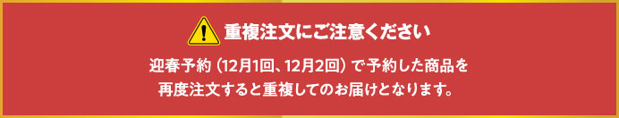 重複注文にご注意ください　迎春予約（12月1回、12月2回）で予約した商品を再度注文すると重複してのお届けとなります。