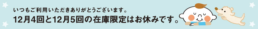 いつもご利用いただきありがとうございます。12月4回と12月5回の在庫限定はお休みです。