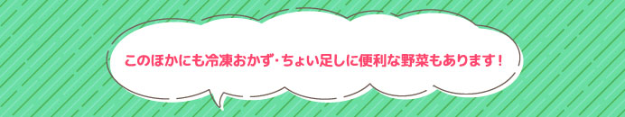 このほかにも冷凍おかず・ちょい足しに便利な野菜もあります！