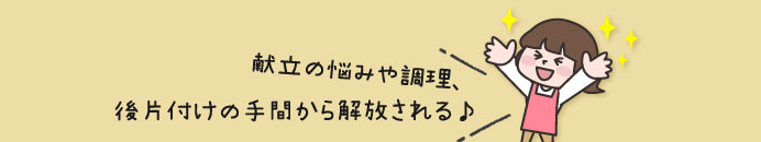 献立の悩みや調理、後片付けの手間から解放される♪