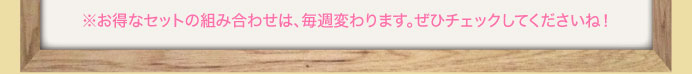 ※お得なセットの組み合わせは、毎週変わります。ぜひチェックしてくださいね！