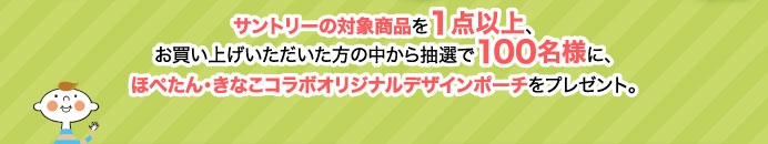 サントリーの対象商品を1点以上、お買い上げいただいた方の中から抽選で100名様に、ほぺたん・きなこコラボオリジナルデザインポーチをプレゼント。