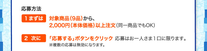 応募方法　1まずは対象商品（9品）から、2,000円（本体価格）以上注文（同一商品でもOK）　２次に「応募する」ボタンをタップ