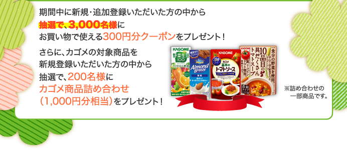 期間中に新規・追加登録いただいた方の中から抽選で、3,000名様にお買い物で使える300円分クーポンをプレゼント！さらに、カゴメの対象商品を新規登録いただいた方の中から抽選で、200名様にカゴメ商品詰め合わせ（1,000円分相当）をプレゼント！