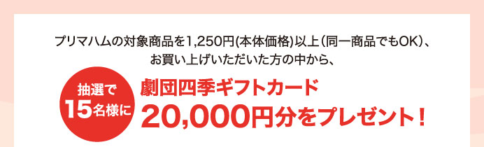 プリマハムの対象商品を1,250円(本体価格)以上（同一商品でもOK）、お買い上げいただいた方の中から、抽選で15名様に劇団四季ギフトカード20,000円分をプレゼント！