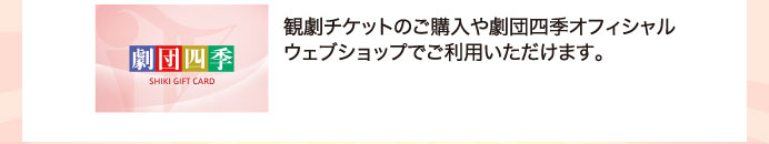 観劇チケットのご購入や劇団四季オフィシャルウェブショップでご利用いただけます。