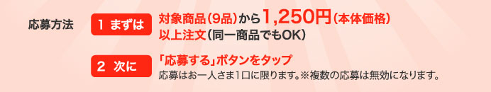 応募方法　1 まずは対象商品（9品）から1,250円（本体価格）以上注文（同一商品でもOK）　2 次に「応募する」ボタンをタップ