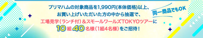プリマハムの対象商品を1,990円(本体価格)以上、お買い上げいただいた方の中から抽選で、工場見学（ランチ付）＆スモールワールズTOKYOツアーに10組40名様（1組4名様）をご招待！