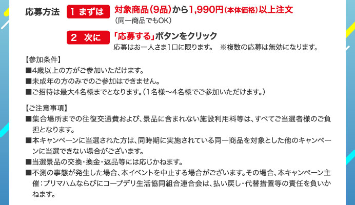 応募方法　1まずは対象商品（9品）から1,990円（本体価格）以上注文（同一商品でもOK）　2次に「応募する」ボタンをクリック　応募はお一人さま1口に限ります。※複数の応募は無効になります。