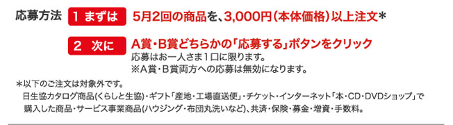 応募方法　1まずは5月2回の商品を、3,000円（本体価格）以上注文　2次にA賞・B賞どちらかの「応募する」ボタンをクリック　応募はお一人さま１口に限ります。※Ａ賞・Ｂ賞両方への応募は無効になります。