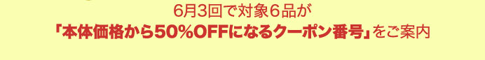 6月3回で対象６品が「本体価格から50％OFFになるクーポン番号」をご案内!