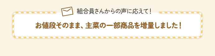 組合員さんからの声に応えて！お値段そのまま、主菜の一部商品を増量しました！