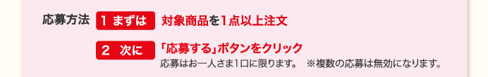 応募方法　１まずは対象商品を1点以上注文　２次に「応募する」ボタンをクリック　応募はお一人さま1口に限ります。※複数の応募は無効になります。