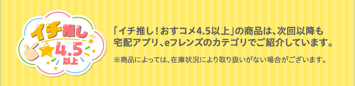 「イチ推し！おすコメ4.5以上」の商品は、次回以降も宅配アプリ、eフレンズのカテゴリでご紹介しています。※商品によっては、在庫状況により取り扱いがない場合がございます。