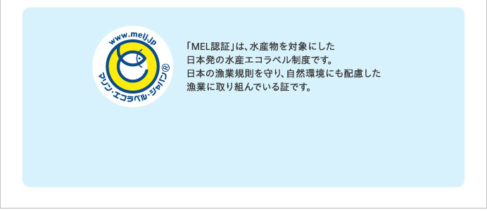 「MEL認証」は、水産物を対象にした日本発の水産エコラベル制度です。日本の漁業規則を守り、自然環境にも配慮した漁業に取り組んでいる証です。