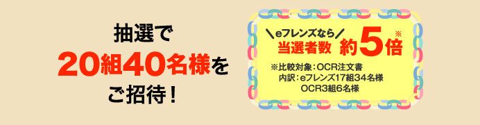 抽選で20組40名様をご招待！　eフレンズなら当選者数約５倍　※比較対象：OCR注文書　内訳：eフレンズ17組34名様　OCR3組6名様