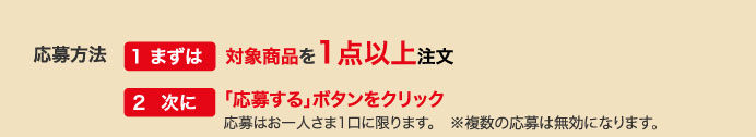 応募方法　1まずは対象商品を1点以上注文　２次に「応募する」ボタンをクリック　応募はお一人さま1口に限ります。※複数の応募は無効になります。