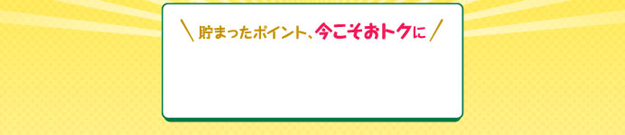 貯まったポイント、今こそおトクに