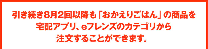引き続き8月2回以降も「おかえりごはん」の商品を宅配アプリ、eフレンズのカテゴリから注文することができます。