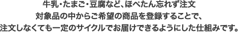 牛乳・たまご・豆腐など、ほぺたん忘れず注文対象品の中からご希望の商品を登録することで、注文しなくても一定のサイクルでお届けできるようにした仕組みです。