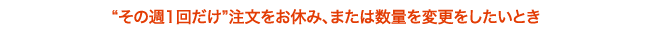 “その週1回だけ”注文をお休み、または数量を変更をしたいとき