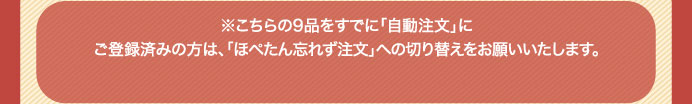 ※こちらの9品をすでに「自動注文」にご登録済みの方は、「ほぺたん忘れず注文」への切り替えをお願いいたします。