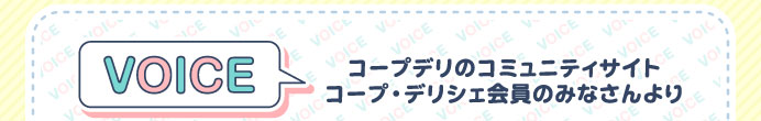 VOICE　コープデリのコミュニティサイト　コープ・デリシェ会員のみなさんより