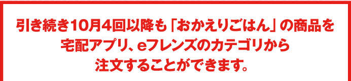 引き続き10月4回以降も「おかえりごはん」の商品を宅配アプリ、eフレンズのカテゴリから注文することができます。