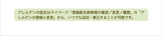 アレルゲンの設定はマイページ「登録組合員情報の確認／変更／履歴」の「アレルゲンの登録と変更」から、いつでも追加・修正することが可能です。